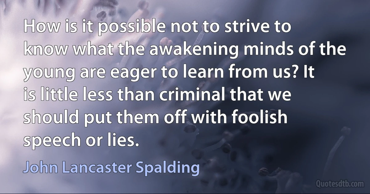 How is it possible not to strive to know what the awakening minds of the young are eager to learn from us? It is little less than criminal that we should put them off with foolish speech or lies. (John Lancaster Spalding)