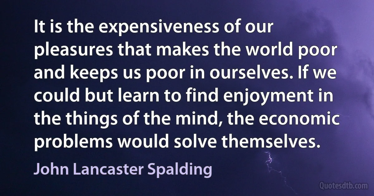 It is the expensiveness of our pleasures that makes the world poor and keeps us poor in ourselves. If we could but learn to find enjoyment in the things of the mind, the economic problems would solve themselves. (John Lancaster Spalding)