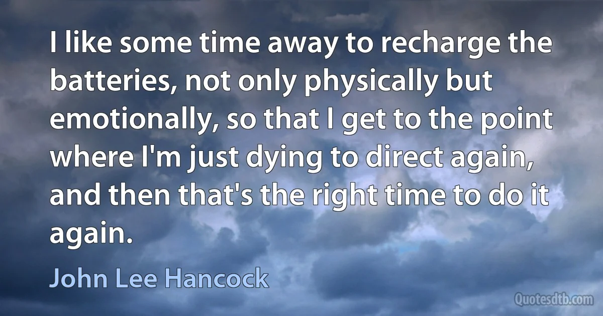 I like some time away to recharge the batteries, not only physically but emotionally, so that I get to the point where I'm just dying to direct again, and then that's the right time to do it again. (John Lee Hancock)