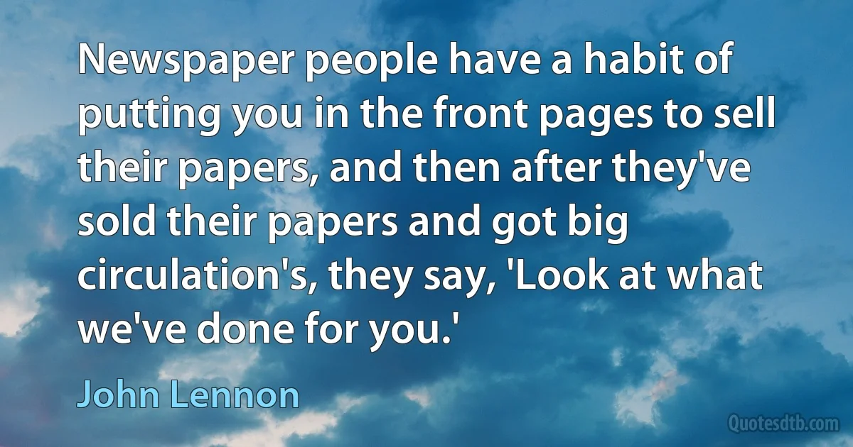 Newspaper people have a habit of putting you in the front pages to sell their papers, and then after they've sold their papers and got big circulation's, they say, 'Look at what we've done for you.' (John Lennon)