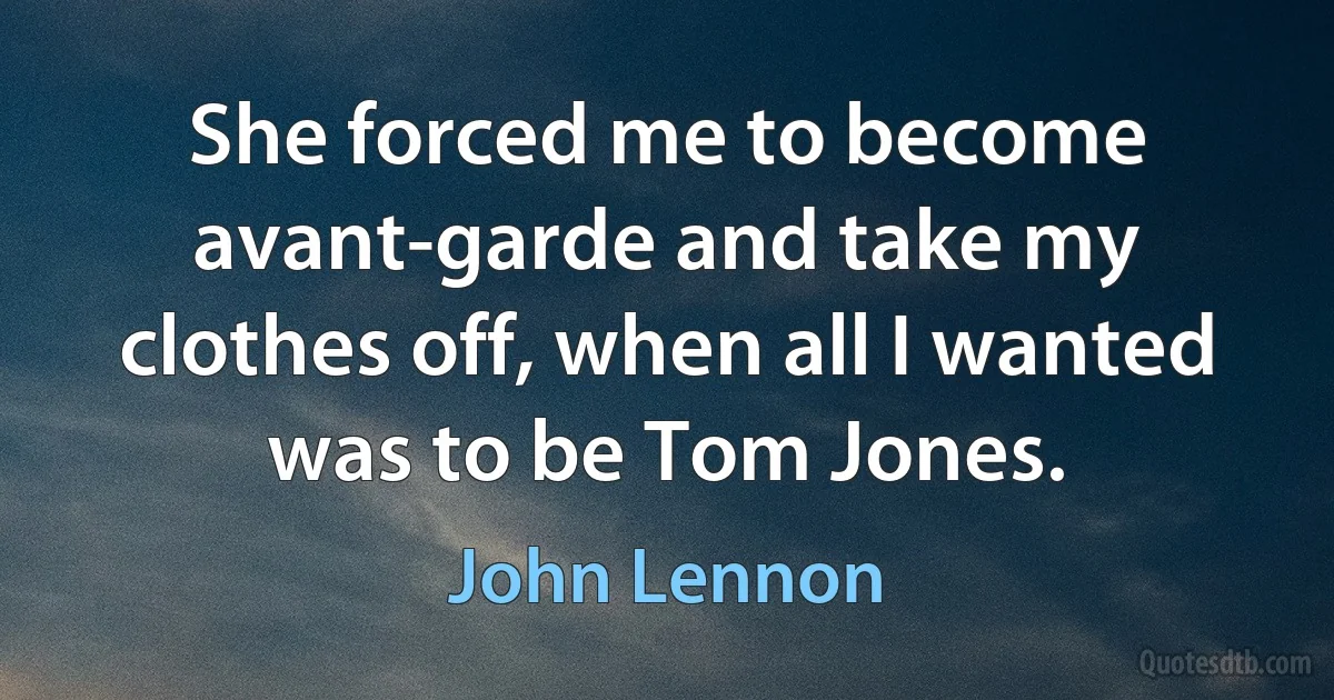 She forced me to become avant-garde and take my clothes off, when all I wanted was to be Tom Jones. (John Lennon)