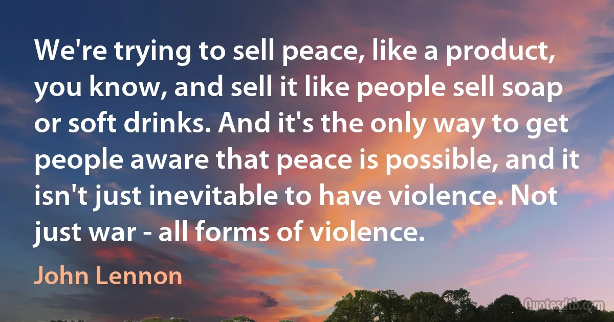 We're trying to sell peace, like a product, you know, and sell it like people sell soap or soft drinks. And it's the only way to get people aware that peace is possible, and it isn't just inevitable to have violence. Not just war - all forms of violence. (John Lennon)