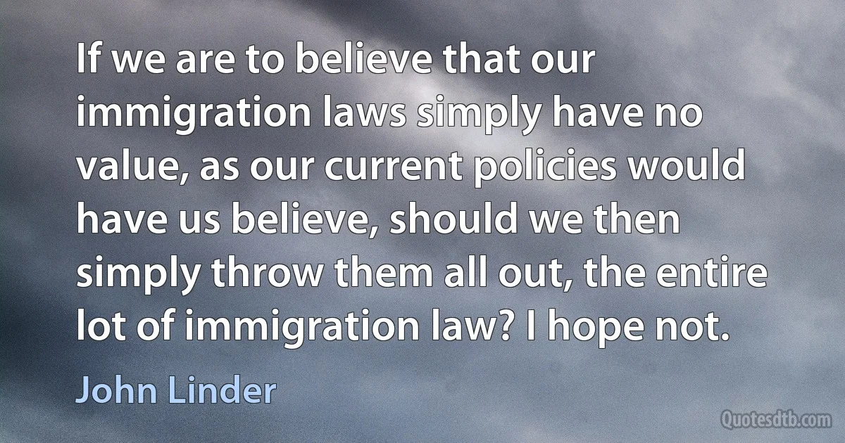 If we are to believe that our immigration laws simply have no value, as our current policies would have us believe, should we then simply throw them all out, the entire lot of immigration law? I hope not. (John Linder)