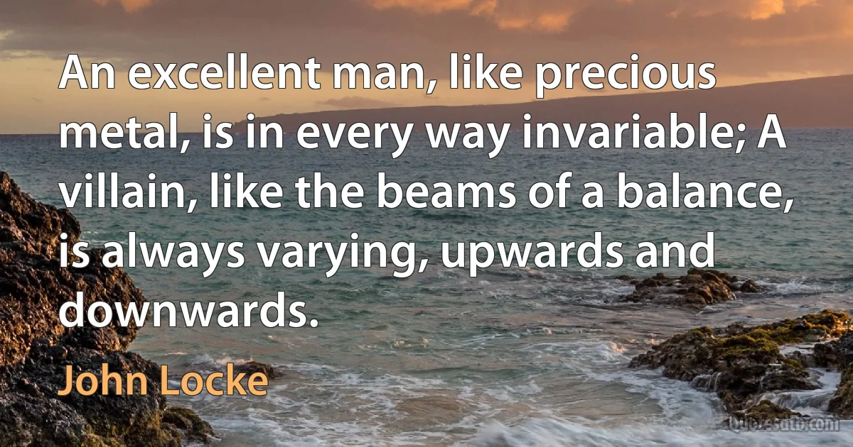 An excellent man, like precious metal, is in every way invariable; A villain, like the beams of a balance, is always varying, upwards and downwards. (John Locke)