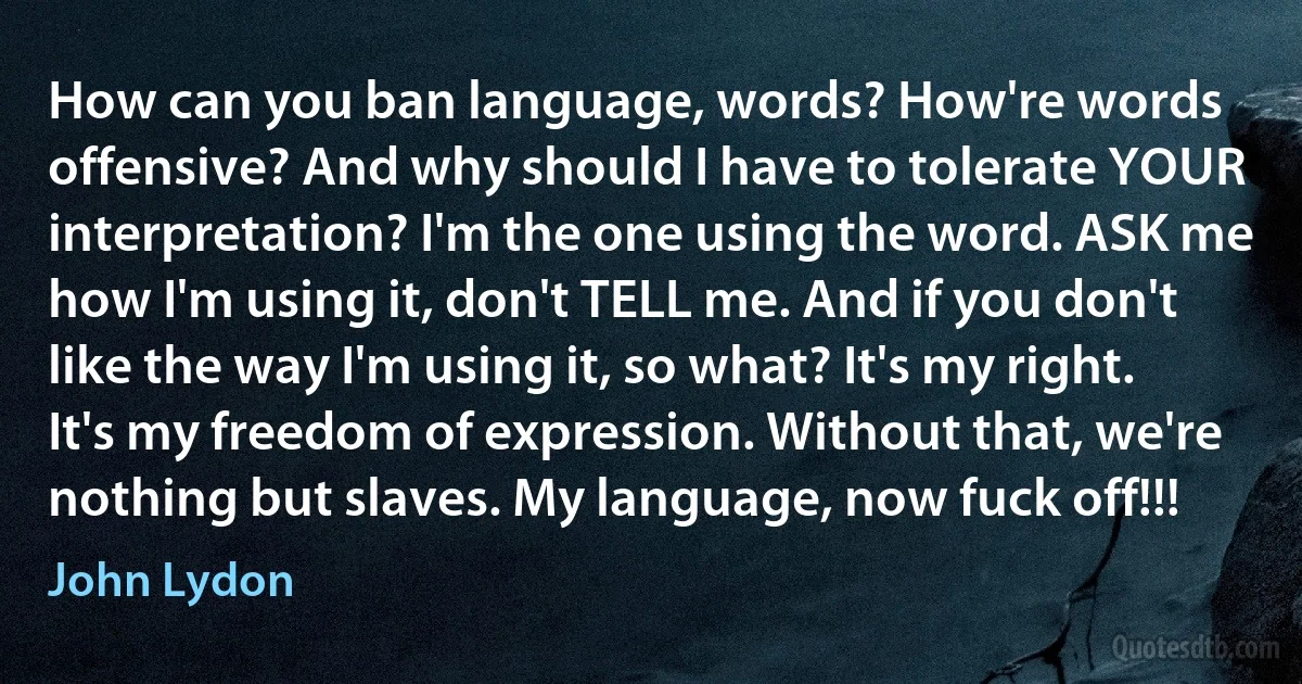 How can you ban language, words? How're words offensive? And why should I have to tolerate YOUR interpretation? I'm the one using the word. ASK me how I'm using it, don't TELL me. And if you don't like the way I'm using it, so what? It's my right. It's my freedom of expression. Without that, we're nothing but slaves. My language, now fuck off!!! (John Lydon)