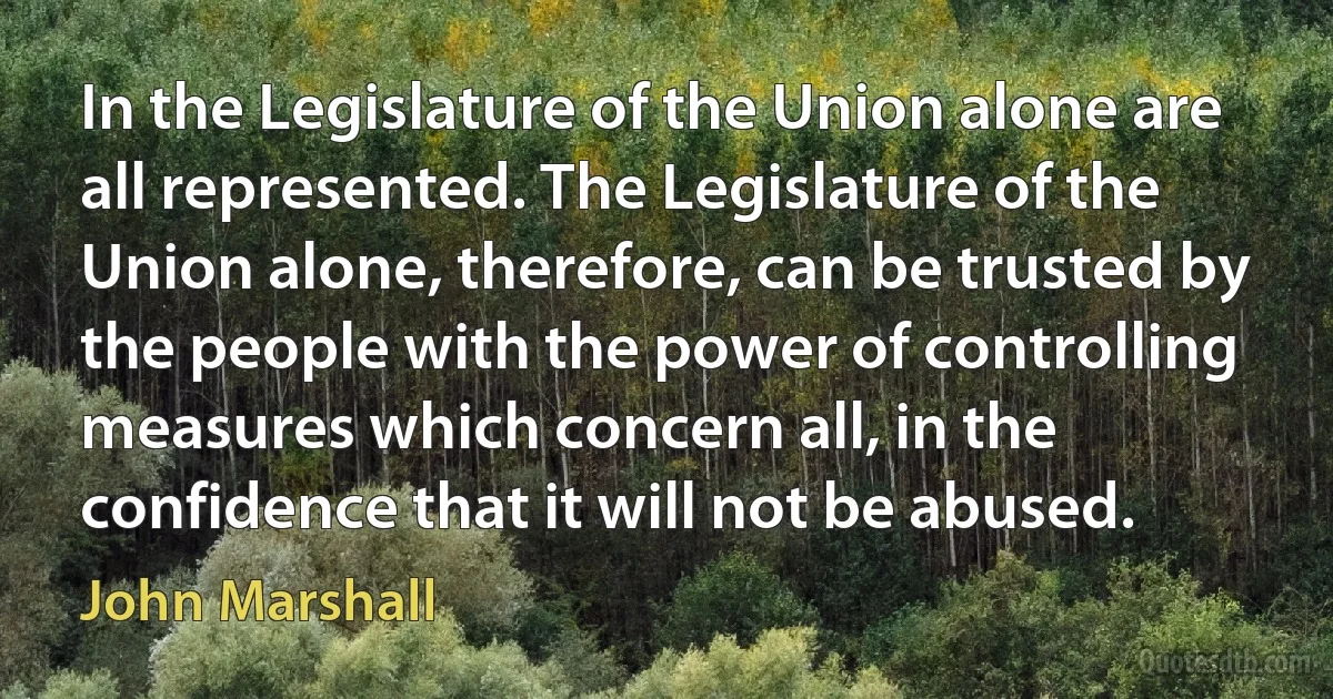 In the Legislature of the Union alone are all represented. The Legislature of the Union alone, therefore, can be trusted by the people with the power of controlling measures which concern all, in the confidence that it will not be abused. (John Marshall)