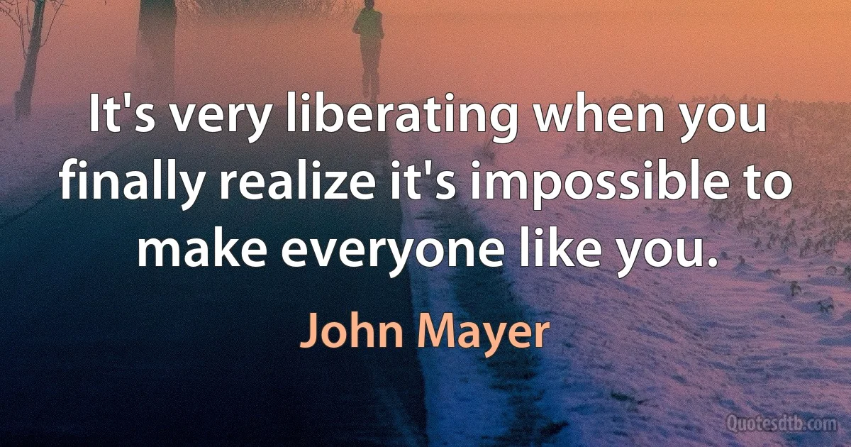 It's very liberating when you finally realize it's impossible to make everyone like you. (John Mayer)