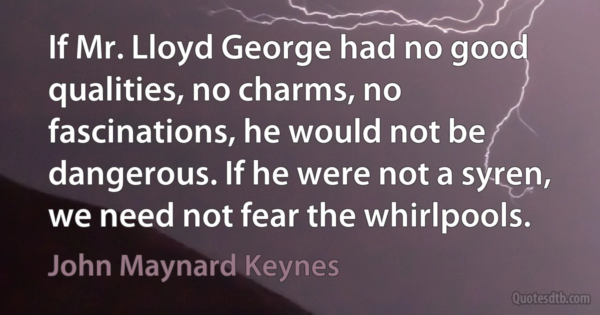 If Mr. Lloyd George had no good qualities, no charms, no fascinations, he would not be dangerous. If he were not a syren, we need not fear the whirlpools. (John Maynard Keynes)