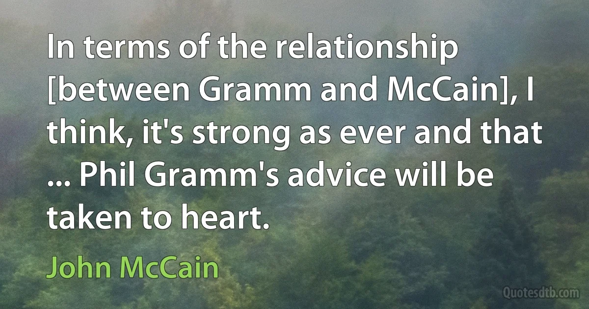 In terms of the relationship [between Gramm and McCain], I think, it's strong as ever and that ... Phil Gramm's advice will be taken to heart. (John McCain)