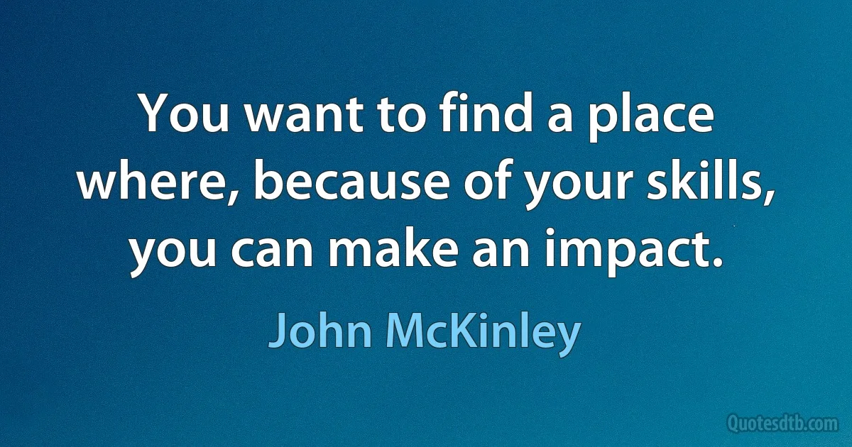 You want to find a place where, because of your skills, you can make an impact. (John McKinley)