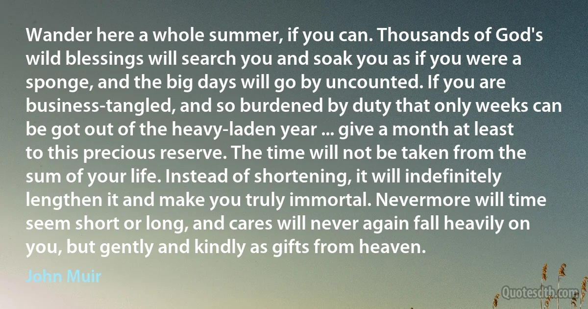 Wander here a whole summer, if you can. Thousands of God's wild blessings will search you and soak you as if you were a sponge, and the big days will go by uncounted. If you are business-tangled, and so burdened by duty that only weeks can be got out of the heavy-laden year ... give a month at least to this precious reserve. The time will not be taken from the sum of your life. Instead of shortening, it will indefinitely lengthen it and make you truly immortal. Nevermore will time seem short or long, and cares will never again fall heavily on you, but gently and kindly as gifts from heaven. (John Muir)