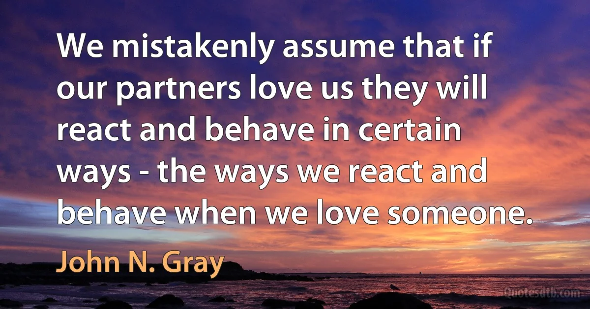 We mistakenly assume that if our partners love us they will react and behave in certain ways - the ways we react and behave when we love someone. (John N. Gray)