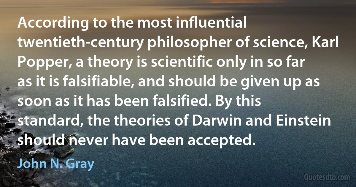 According to the most influential twentieth-century philosopher of science, Karl Popper, a theory is scientific only in so far as it is falsifiable, and should be given up as soon as it has been falsified. By this standard, the theories of Darwin and Einstein should never have been accepted. (John N. Gray)