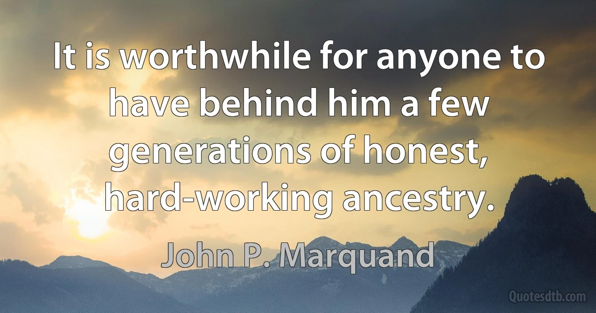 It is worthwhile for anyone to have behind him a few generations of honest, hard-working ancestry. (John P. Marquand)