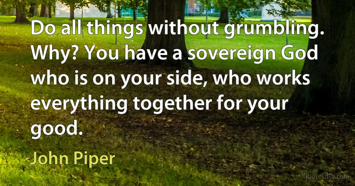 Do all things without grumbling. Why? You have a sovereign God who is on your side, who works everything together for your good. (John Piper)