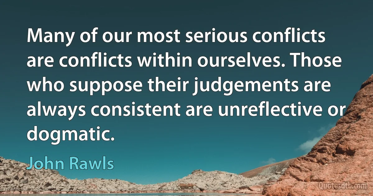 Many of our most serious conflicts are conflicts within ourselves. Those who suppose their judgements are always consistent are unreflective or dogmatic. (John Rawls)