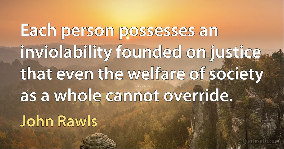 Each person possesses an inviolability founded on justice that even the welfare of society as a whole cannot override. (John Rawls)