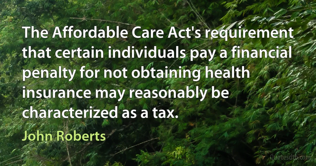 The Affordable Care Act's requirement that certain individuals pay a financial penalty for not obtaining health insurance may reasonably be characterized as a tax. (John Roberts)