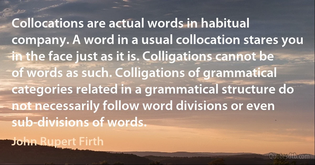 Collocations are actual words in habitual company. A word in a usual collocation stares you in the face just as it is. Colligations cannot be of words as such. Colligations of grammatical categories related in a grammatical structure do not necessarily follow word divisions or even sub-divisions of words. (John Rupert Firth)