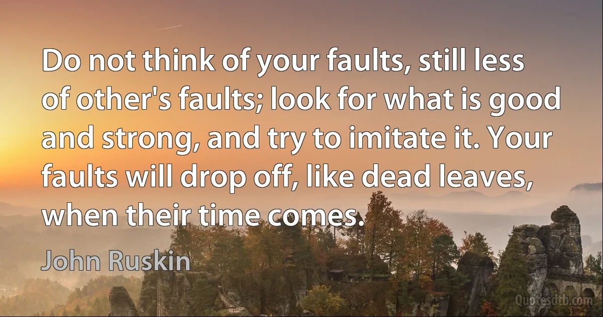 Do not think of your faults, still less of other's faults; look for what is good and strong, and try to imitate it. Your faults will drop off, like dead leaves, when their time comes. (John Ruskin)