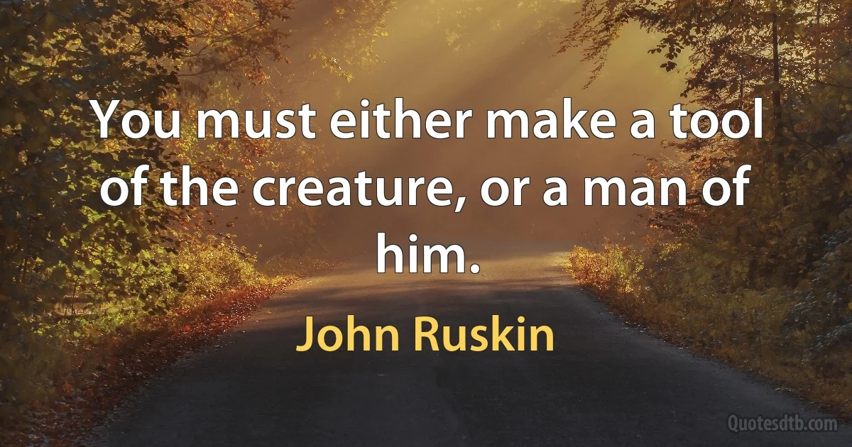 You must either make a tool of the creature, or a man of him. (John Ruskin)