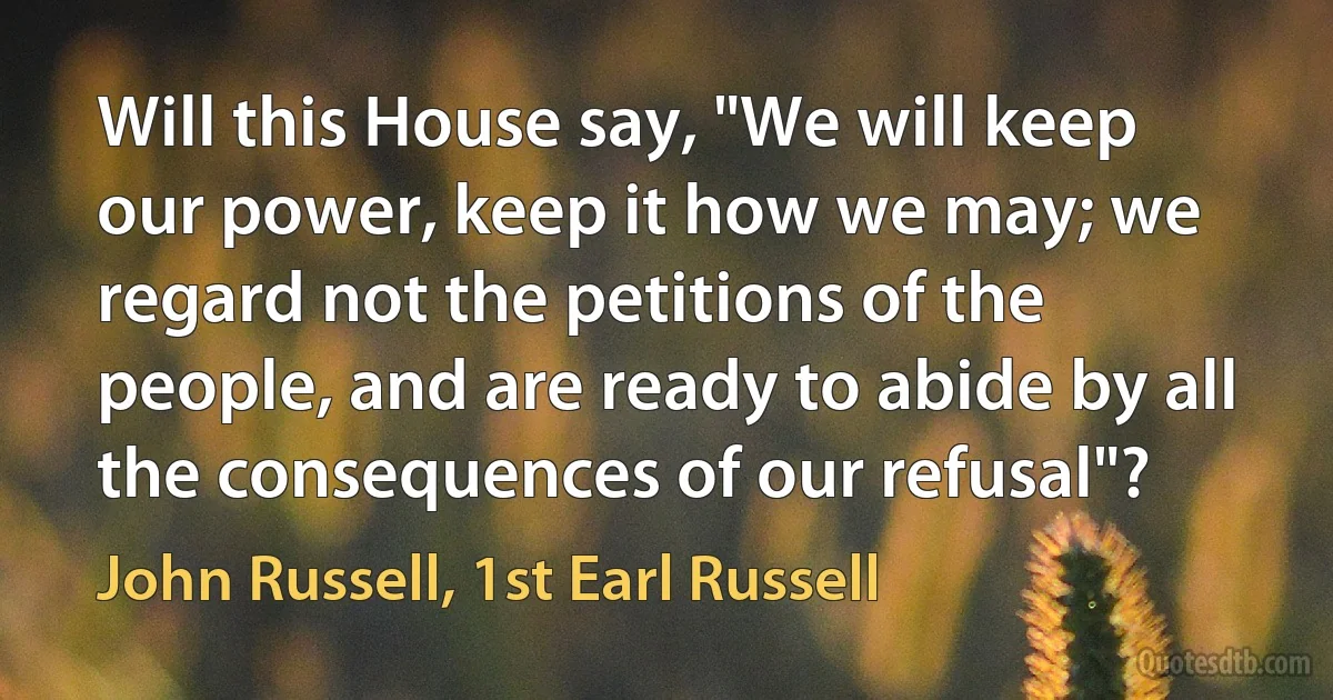 Will this House say, "We will keep our power, keep it how we may; we regard not the petitions of the people, and are ready to abide by all the consequences of our refusal"? (John Russell, 1st Earl Russell)