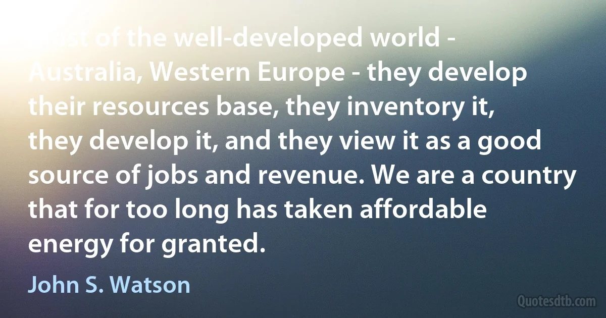 Most of the well-developed world - Australia, Western Europe - they develop their resources base, they inventory it, they develop it, and they view it as a good source of jobs and revenue. We are a country that for too long has taken affordable energy for granted. (John S. Watson)