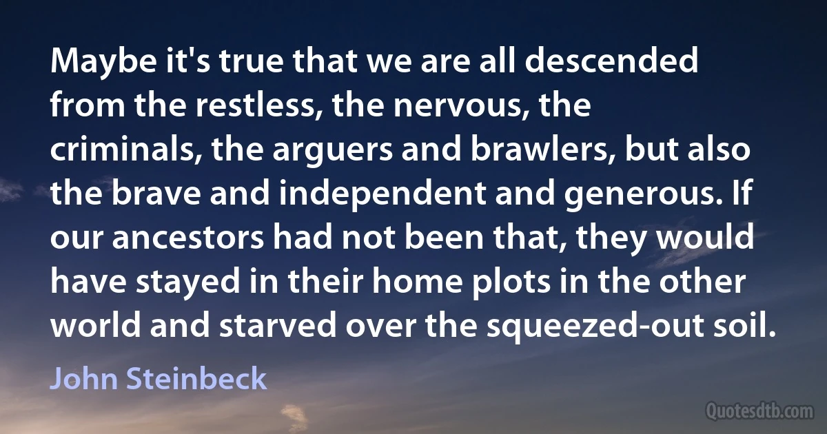 Maybe it's true that we are all descended from the restless, the nervous, the criminals, the arguers and brawlers, but also the brave and independent and generous. If our ancestors had not been that, they would have stayed in their home plots in the other world and starved over the squeezed-out soil. (John Steinbeck)