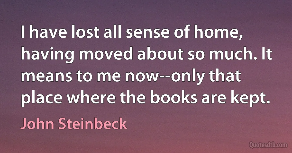 I have lost all sense of home, having moved about so much. It means to me now--only that place where the books are kept. (John Steinbeck)