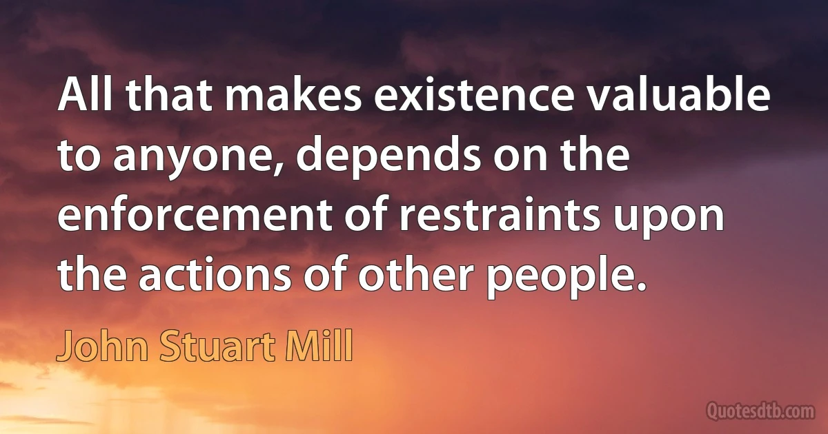 All that makes existence valuable to anyone, depends on the enforcement of restraints upon the actions of other people. (John Stuart Mill)