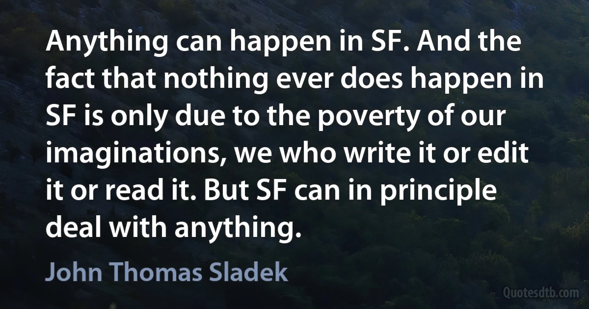 Anything can happen in SF. And the fact that nothing ever does happen in SF is only due to the poverty of our imaginations, we who write it or edit it or read it. But SF can in principle deal with anything. (John Thomas Sladek)