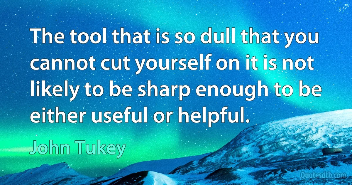 The tool that is so dull that you cannot cut yourself on it is not likely to be sharp enough to be either useful or helpful. (John Tukey)