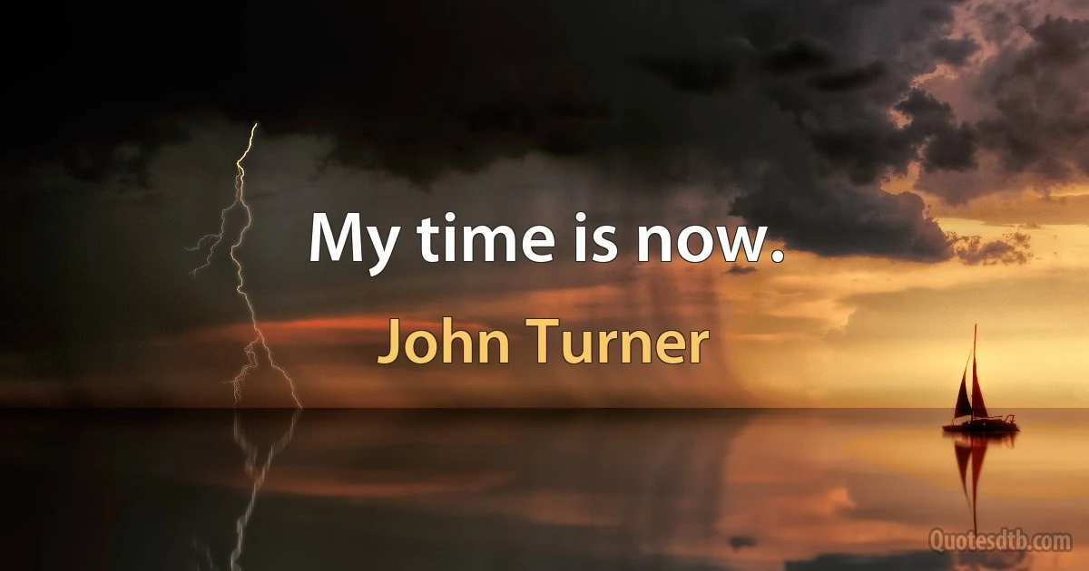 My time is now. (John Turner)