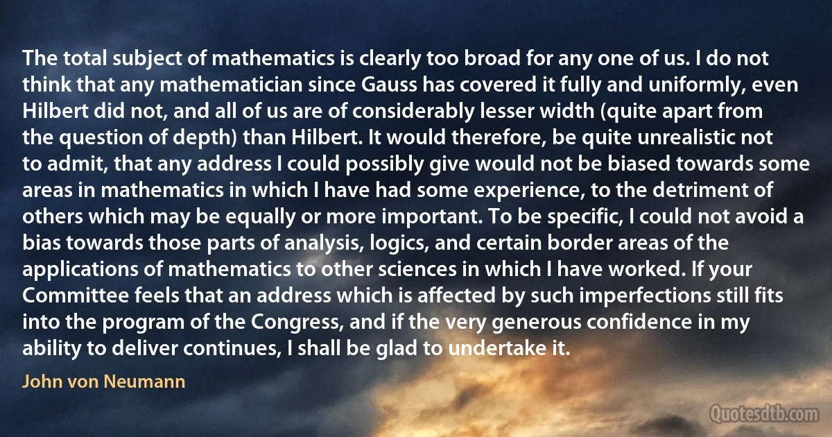 The total subject of mathematics is clearly too broad for any one of us. I do not think that any mathematician since Gauss has covered it fully and uniformly, even Hilbert did not, and all of us are of considerably lesser width (quite apart from the question of depth) than Hilbert. It would therefore, be quite unrealistic not to admit, that any address I could possibly give would not be biased towards some areas in mathematics in which I have had some experience, to the detriment of others which may be equally or more important. To be specific, I could not avoid a bias towards those parts of analysis, logics, and certain border areas of the applications of mathematics to other sciences in which I have worked. If your Committee feels that an address which is affected by such imperfections still fits into the program of the Congress, and if the very generous confidence in my ability to deliver continues, I shall be glad to undertake it. (John von Neumann)