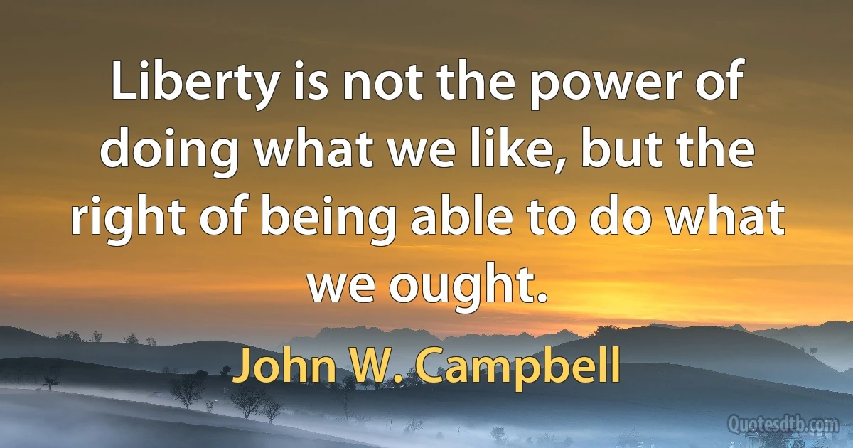 Liberty is not the power of doing what we like, but the right of being able to do what we ought. (John W. Campbell)