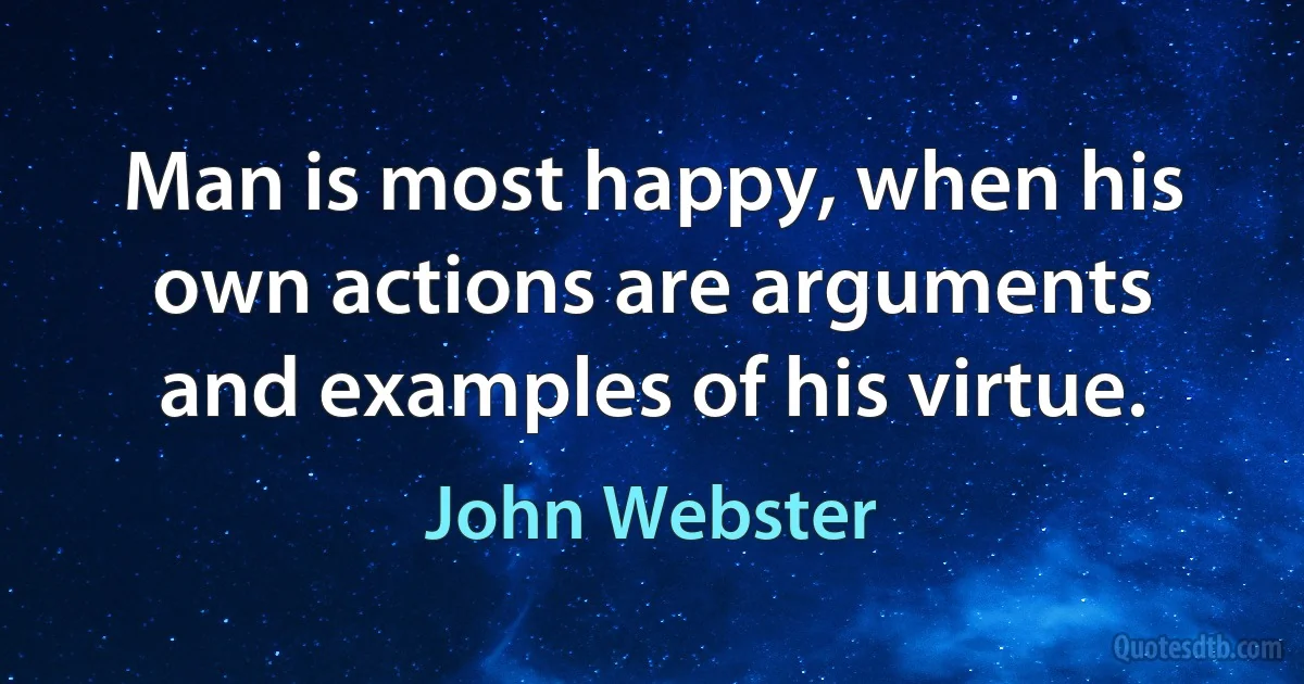 Man is most happy, when his own actions are arguments and examples of his virtue. (John Webster)