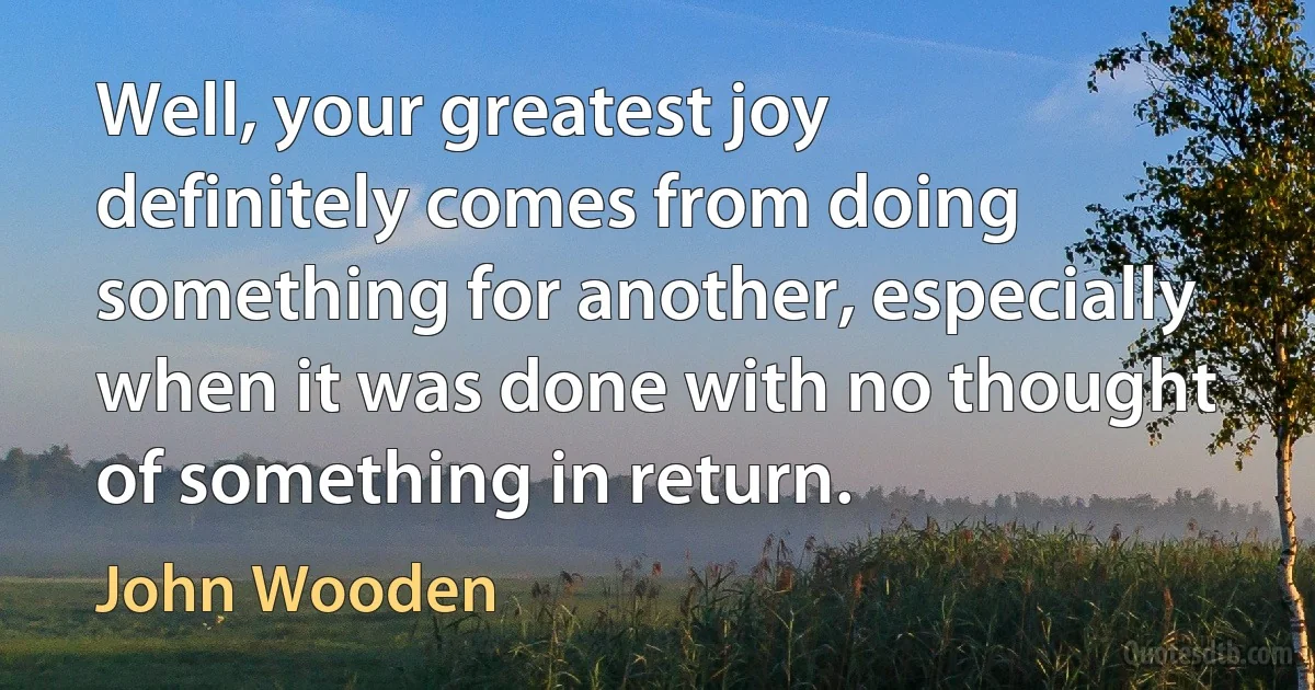 Well, your greatest joy definitely comes from doing something for another, especially when it was done with no thought of something in return. (John Wooden)