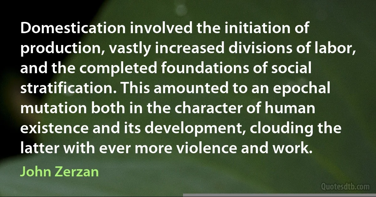 Domestication involved the initiation of production, vastly increased divisions of labor, and the completed foundations of social stratification. This amounted to an epochal mutation both in the character of human existence and its development, clouding the latter with ever more violence and work. (John Zerzan)