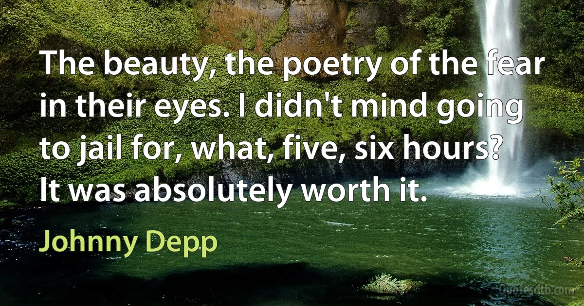 The beauty, the poetry of the fear in their eyes. I didn't mind going to jail for, what, five, six hours? It was absolutely worth it. (Johnny Depp)