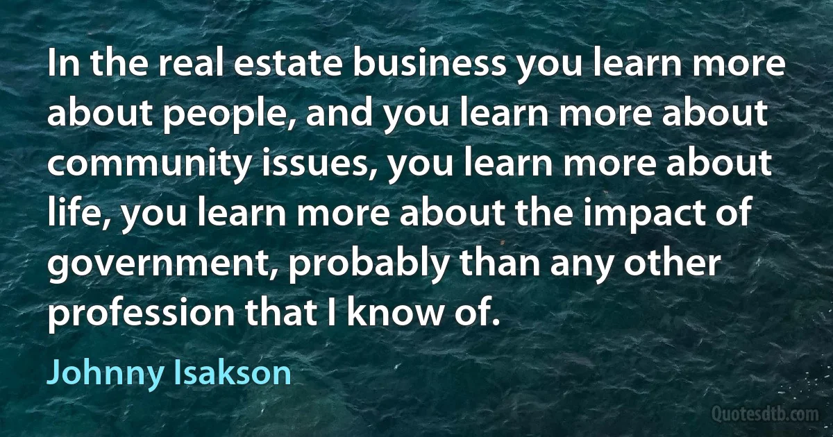 In the real estate business you learn more about people, and you learn more about community issues, you learn more about life, you learn more about the impact of government, probably than any other profession that I know of. (Johnny Isakson)