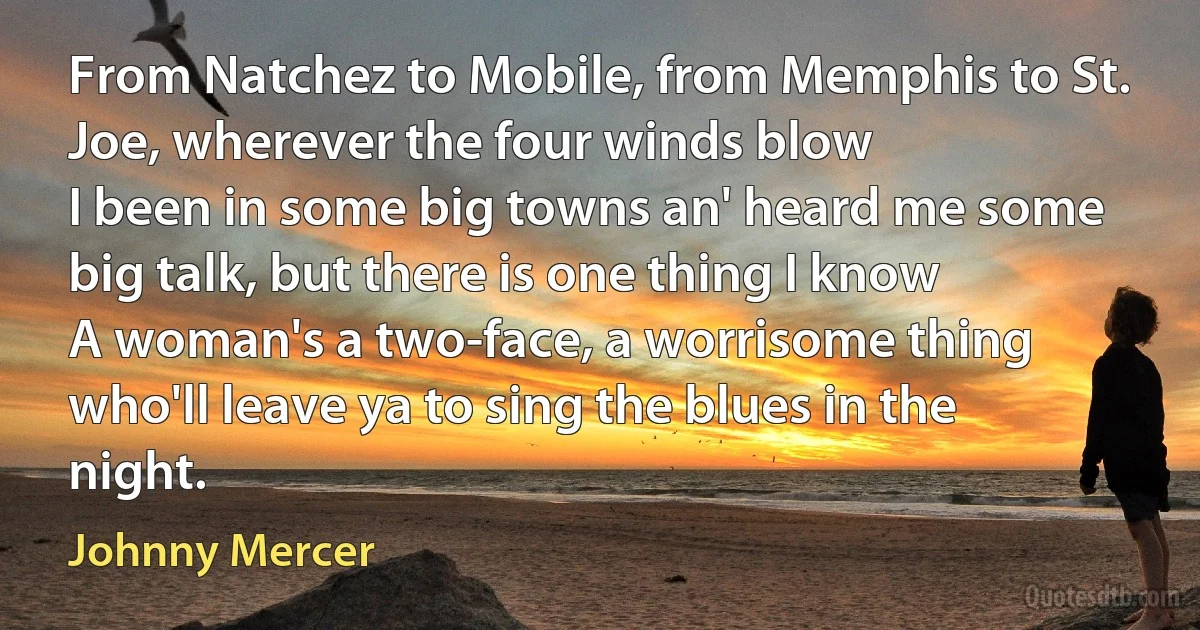 From Natchez to Mobile, from Memphis to St. Joe, wherever the four winds blow
I been in some big towns an' heard me some big talk, but there is one thing I know
A woman's a two-face, a worrisome thing who'll leave ya to sing the blues in the night. (Johnny Mercer)