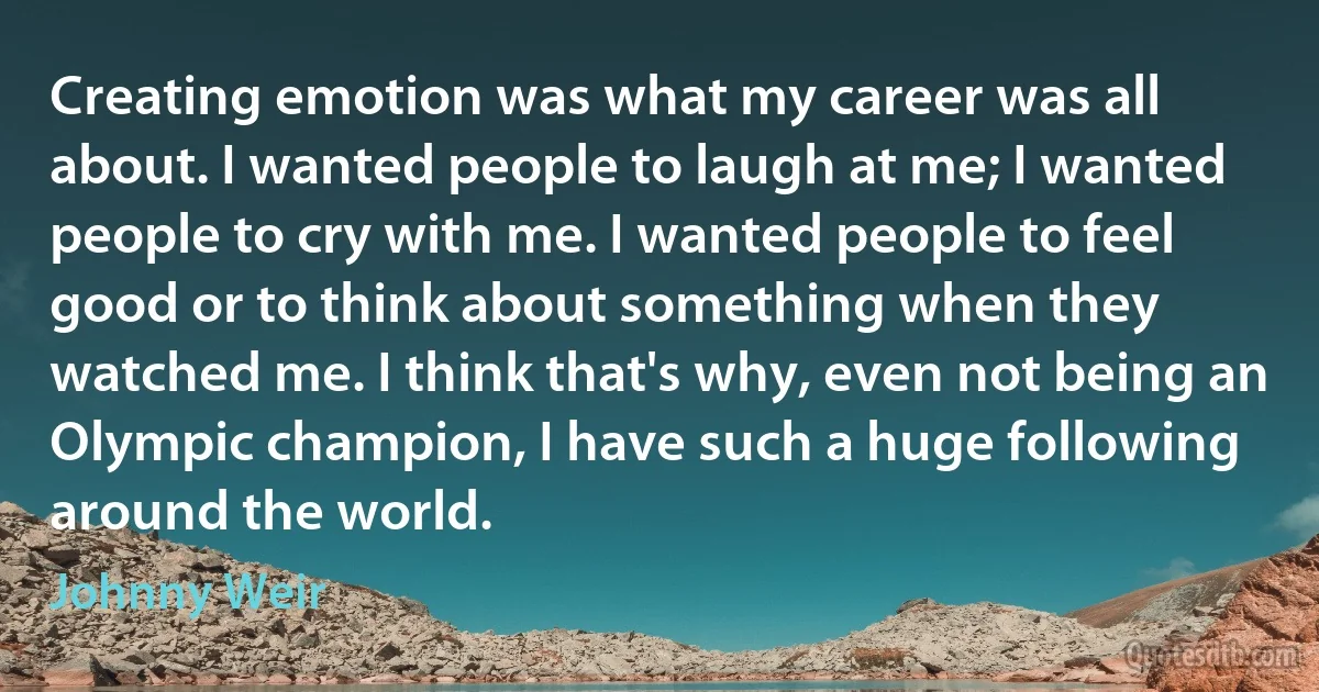 Creating emotion was what my career was all about. I wanted people to laugh at me; I wanted people to cry with me. I wanted people to feel good or to think about something when they watched me. I think that's why, even not being an Olympic champion, I have such a huge following around the world. (Johnny Weir)