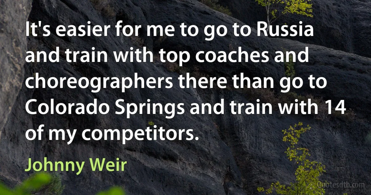 It's easier for me to go to Russia and train with top coaches and choreographers there than go to Colorado Springs and train with 14 of my competitors. (Johnny Weir)