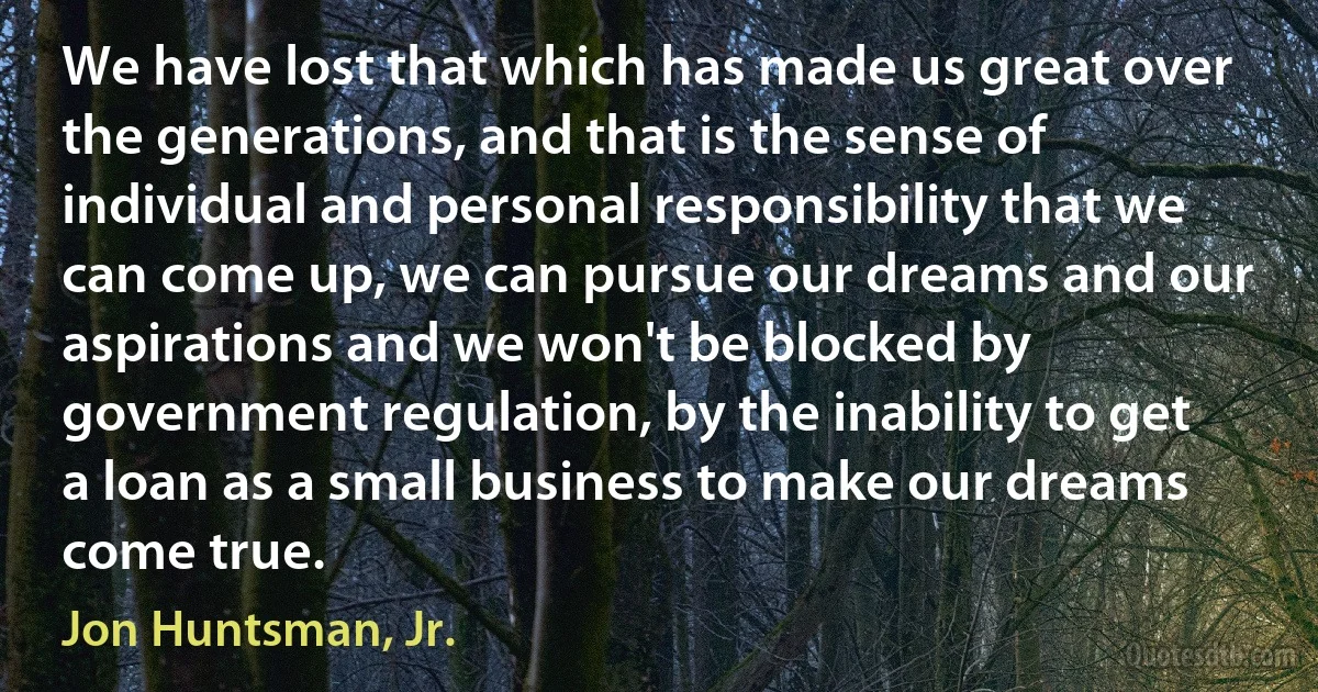 We have lost that which has made us great over the generations, and that is the sense of individual and personal responsibility that we can come up, we can pursue our dreams and our aspirations and we won't be blocked by government regulation, by the inability to get a loan as a small business to make our dreams come true. (Jon Huntsman, Jr.)