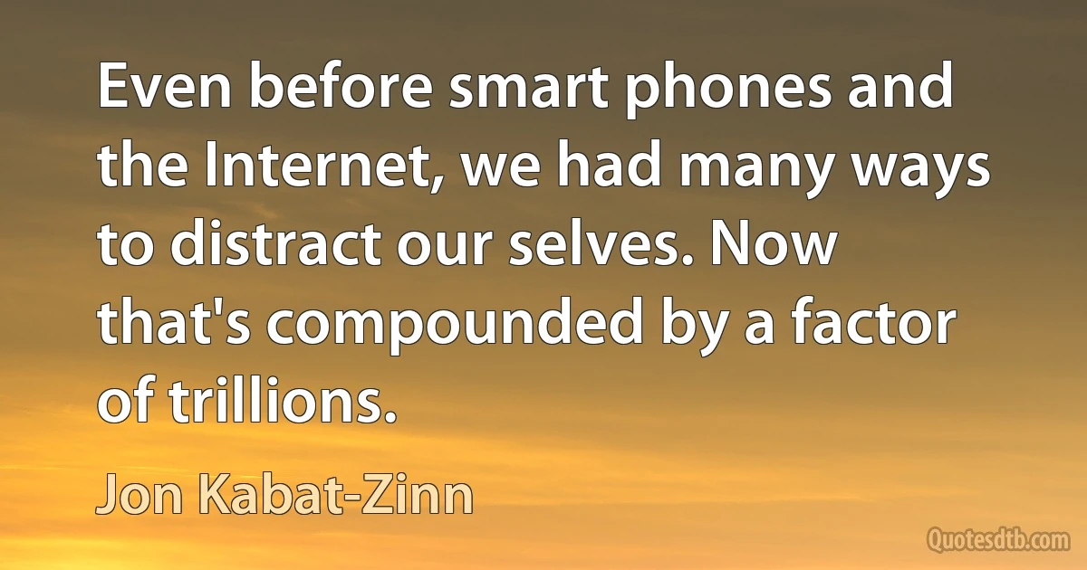 Even before smart phones and the Internet, we had many ways to distract our selves. Now that's compounded by a factor of trillions. (Jon Kabat-Zinn)