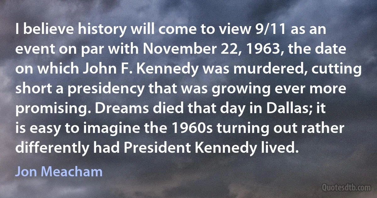 I believe history will come to view 9/11 as an event on par with November 22, 1963, the date on which John F. Kennedy was murdered, cutting short a presidency that was growing ever more promising. Dreams died that day in Dallas; it is easy to imagine the 1960s turning out rather differently had President Kennedy lived. (Jon Meacham)