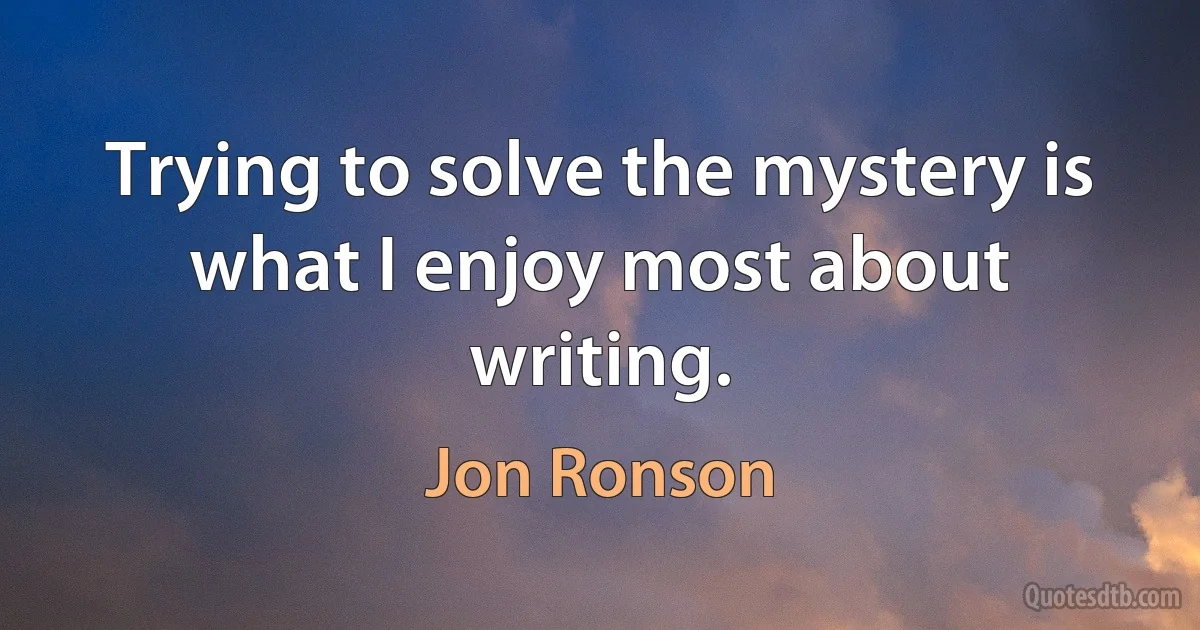 Trying to solve the mystery is what I enjoy most about writing. (Jon Ronson)