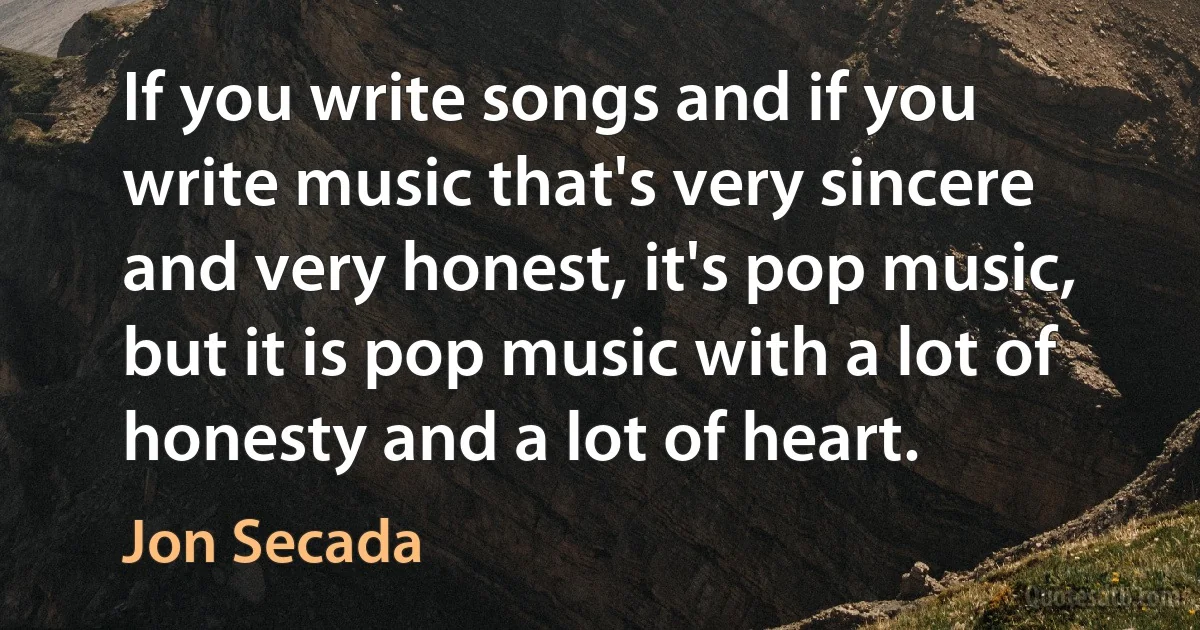 If you write songs and if you write music that's very sincere and very honest, it's pop music, but it is pop music with a lot of honesty and a lot of heart. (Jon Secada)