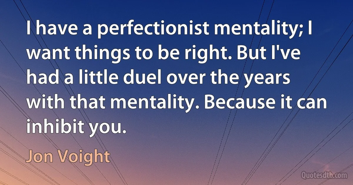 I have a perfectionist mentality; I want things to be right. But I've had a little duel over the years with that mentality. Because it can inhibit you. (Jon Voight)