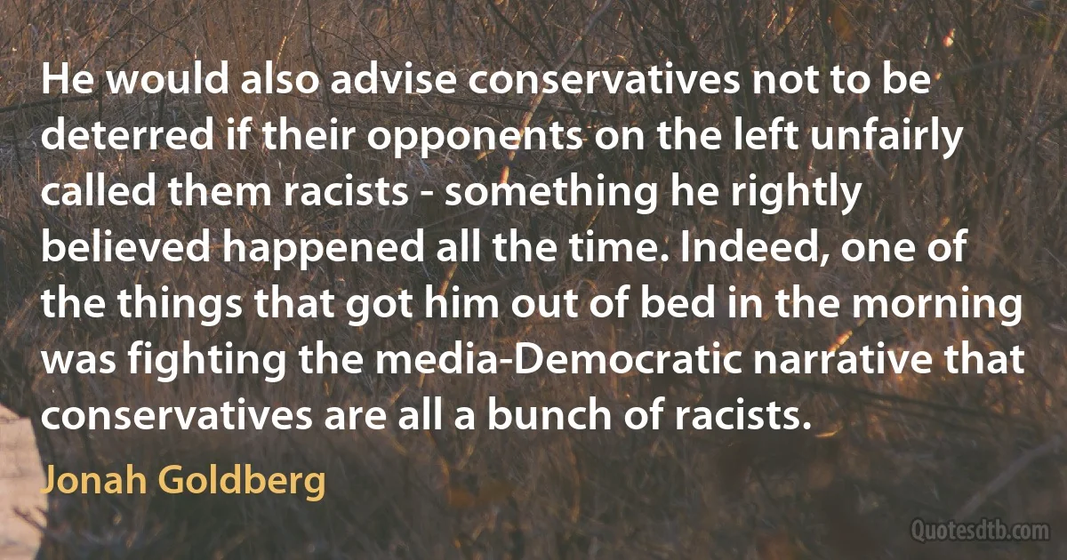 He would also advise conservatives not to be deterred if their opponents on the left unfairly called them racists - something he rightly believed happened all the time. Indeed, one of the things that got him out of bed in the morning was fighting the media-Democratic narrative that conservatives are all a bunch of racists. (Jonah Goldberg)